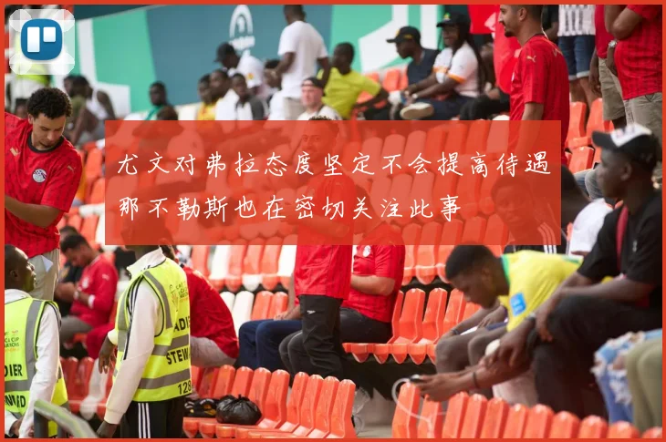 尤文对弗拉态度坚定不会提高待遇那不勒斯也在密切关注此事