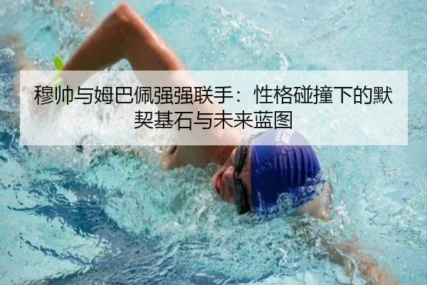穆帅与姆巴佩强强联手：性格碰撞下的默契基石与未来蓝图